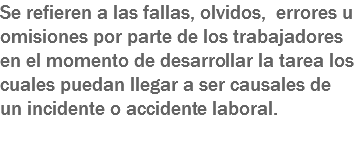 Se refieren a las fallas, olvidos, errores u omisiones por parte de los trabajadores en el momento de desarrollar la tarea los cuales puedan llegar a ser causales de un incidente o accidente laboral.