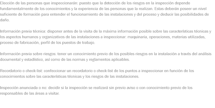 Elección de las personas que inspeccionarán: puesto que la detección de los riesgos en la inspección depende fundamentalmente de los conocimientos y la experiencia de las personas que la realizan. Estas deberán poseer un nivel suficiente de formación para entender el funcionamiento de las instalaciones y del proceso y deducir las posibilidades de daño. Información previa técnica: disponer antes de la visita de la máxima información posible sobre las características técnicas y los aspectos humanos y organizativos de las instalaciones a inspeccionar: maquinaria, operaciones, materias utilizadas, proceso de fabricación, perfil de los puestos de trabajo. Información previa sobre riesgos: tener un conocimiento previo de los posibles riesgos en la instalación a través del análisis documental y estadístico, así como de las normas y reglamentos aplicables. Recordatorio o check-list: confeccionar un recordatorio o check-list de los puntos a inspeccionar en función de los conocimientos sobre las características técnicas y los riesgos de las instalaciones. Inspección anunciada o no: decidir si la inspección se realizará sin previo aviso o con conocimiento previo de los responsables de las áreas a visitar. 