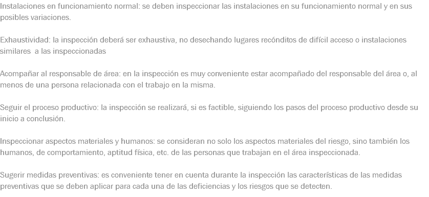 Instalaciones en funcionamiento normal: se deben inspeccionar las instalaciones en su funcionamiento normal y en sus posibles variaciones. Exhaustividad: la inspección deberá ser exhaustiva, no desechando lugares recónditos de difícil acceso o instalaciones similares a las inspeccionadas Acompañar al responsable de área: en la inspección es muy conveniente estar acompañado del responsable del área o, al menos de una persona relacionada con el trabajo en la misma. Seguir el proceso productivo: la inspección se realizará, si es factible, siguiendo los pasos del proceso productivo desde su inicio a conclusión. Inspeccionar aspectos materiales y humanos: se consideran no solo los aspectos materiales del riesgo, sino también los humanos, de comportamiento, aptitud física, etc. de las personas que trabajan en el área inspeccionada. Sugerir medidas preventivas: es conveniente tener en cuenta durante la inspección las características de las medidas preventivas que se deben aplicar para cada una de las deficiencias y los riesgos que se detecten.