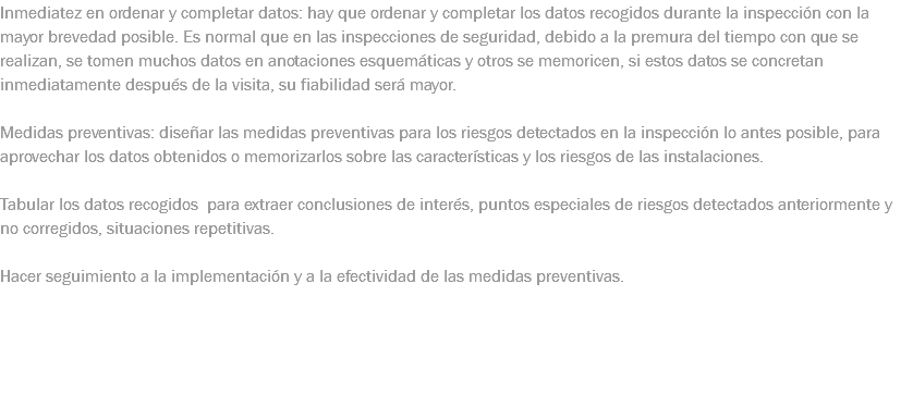 Inmediatez en ordenar y completar datos: hay que ordenar y completar los datos recogidos durante la inspección con la mayor brevedad posible. Es normal que en las inspecciones de seguridad, debido a la premura del tiempo con que se realizan, se tomen muchos datos en anotaciones esquemáticas y otros se memoricen, si estos datos se concretan inmediatamente después de la visita, su fiabilidad será mayor. Medidas preventivas: diseñar las medidas preventivas para los riesgos detectados en la inspección lo antes posible, para aprovechar los datos obtenidos o memorizarlos sobre las características y los riesgos de las instalaciones. Tabular los datos recogidos para extraer conclusiones de interés, puntos especiales de riesgos detectados anteriormente y no corregidos, situaciones repetitivas. Hacer seguimiento a la implementación y a la efectividad de las medidas preventivas.